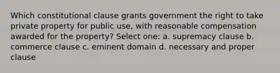 Which constitutional clause grants government the right to take private property for public use, with reasonable compensation awarded for the property? Select one: a. supremacy clause b. commerce clause c. eminent domain d. necessary and proper clause