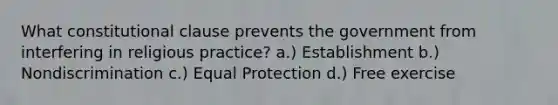 What constitutional clause prevents the government from interfering in religious practice? a.) Establishment b.) Nondiscrimination c.) Equal Protection d.) Free exercise