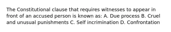 The Constitutional clause that requires witnesses to appear in front of an accused person is known as: A. Due process B. Cruel and unusual punishments C. Self incrimination D. Confrontation