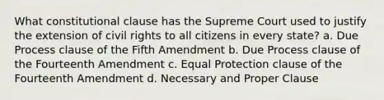 What constitutional clause has the Supreme Court used to justify the extension of civil rights to all citizens in every state? a. Due Process clause of the Fifth Amendment b. Due Process clause of the Fourteenth Amendment c. Equal Protection clause of the Fourteenth Amendment d. Necessary and Proper Clause