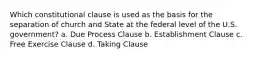 Which constitutional clause is used as the basis for the separation of church and State at the federal level of the U.S. government? a. Due Process Clause b. Establishment Clause c. Free Exercise Clause d. Taking Clause