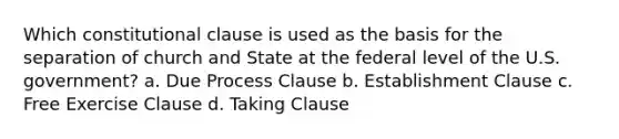 Which constitutional clause is used as the basis for the separation of church and State at the federal level of the U.S. government? a. Due Process Clause b. Establishment Clause c. Free Exercise Clause d. Taking Clause