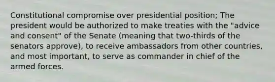 Constitutional compromise over presidential position; The president would be authorized to make treaties with the "advice and consent" of the Senate (meaning that two-thirds of the senators approve), to receive ambassadors from other countries, and most important, to serve as commander in chief of the armed forces.