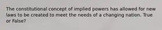 The constitutional concept of implied powers has allowed for new laws to be created to meet the needs of a changing nation. True or False?