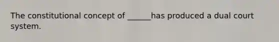 The constitutional concept of ______has produced a dual court system.