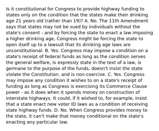 Is it constitutional for Congress to provide highway funding to states only on the condition that the states make their drinking age 21 years old (rather than 19)? A. No. The 11th Amendment says that states may not be sued by individuals without the state's consent - and by forcing the state to enact a law imposing a higher drinking age, Congress might be forcing the state to open itself up to a lawsuit that its drinking age laws are unconstitutional. B. Yes. Congress may impose a condition on a state's receipt of federal funds as long as the condition serves the general welfare, is expressly state in the text of a law, is germane to the purpose of the funds, doesn't insist the state violate the Constitution, and is non-coercive. C. Yes. Congress may impose any condition it wishes to on a state's receipt of funding as long as Congress is exercising its Commerce Clause power - as it does when it spends money on construction of interstate highways. It could, if it wished to, for example, insist that a state enact new voter ID laws as a condition of receiving state highway funds. D. No. When Congress provides money to the state, it can't make that money conditional on the state's enacting any particular law.