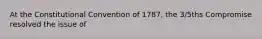 At the Constitutional Convention of 1787, the 3/5ths Compromise resolved the issue of