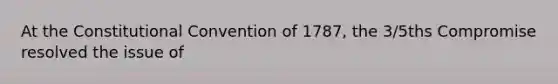 At the Constitutional Convention of 1787, the 3/5ths Compromise resolved the issue of