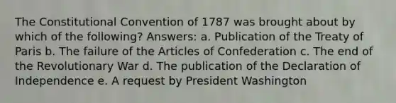 The Constitutional Convention of 1787 was brought about by which of the following? Answers: a. Publication of the Treaty of Paris b. The failure of the Articles of Confederation c. The end of the Revolutionary War d. The publication of the Declaration of Independence e. A request by President Washington