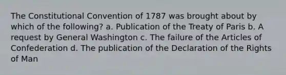 The Constitutional Convention of 1787 was brought about by which of the following? a. Publication of the Treaty of Paris b. A request by General Washington c. The failure of the Articles of Confederation d. The publication of the Declaration of the Rights of Man