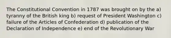 The Constitutional Convention in 1787 was brought on by the a) tyranny of the British king b) request of President Washington c) failure of the Articles of Confederation d) publication of the Declaration of Independence e) end of the Revolutionary War