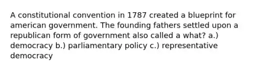 A constitutional convention in 1787 created a blueprint for american government. The founding fathers settled upon a republican form of government also called a what? a.) democracy b.) parliamentary policy c.) representative democracy