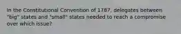 In the Constitutional Convention of 1787, delegates between "big" states and "small" states needed to reach a compromise over which issue?