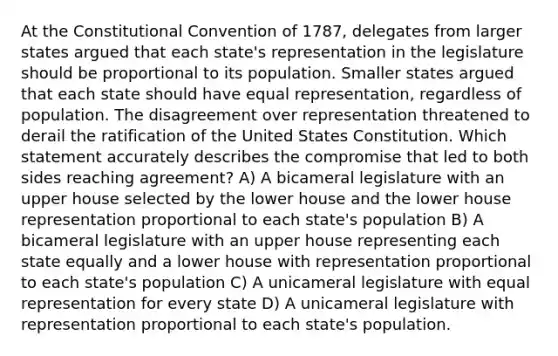 At the Constitutional Convention of 1787, delegates from larger states argued that each state's representation in the legislature should be proportional to its population. Smaller states argued that each state should have equal representation, regardless of population. The disagreement over representation threatened to derail the ratification of the United States Constitution. Which statement accurately describes the compromise that led to both sides reaching agreement? A) A bicameral legislature with an upper house selected by the lower house and the lower house representation proportional to each state's population B) A bicameral legislature with an upper house representing each state equally and a lower house with representation proportional to each state's population C) A unicameral legislature with equal representation for every state D) A unicameral legislature with representation proportional to each state's population.