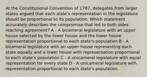 At <a href='https://www.questionai.com/knowledge/knd5xy61DJ-the-constitutional-convention' class='anchor-knowledge'>the constitutional convention</a> of 1787, delegates from larger states argued that each state's representation in the legislature should be proportional to its population. Which statement accurately describes the compromise that led to both sides reaching agreement? A - A bicameral legislature with an upper house selected by the lower house and the lower house representation proportional to each state's population B - A bicameral legislature with an upper house representing each state equally and a lower house with representation proportional to each state's population C - A unicameral legislature with equal representation for every state D - A unicameral legislature with representation proportional to each state's population.