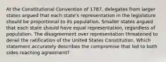 At the Constitutional Convention of 1787, delegates from larger states argued that each state's representation in the legislature should be proportional to its population. Smaller states argued that each state should have equal representation, regardless of population. The disagreement over representation threatened to derail the ratification of the United States Constitution. Which statement accurately describes the compromise that led to both sides reaching agreement?