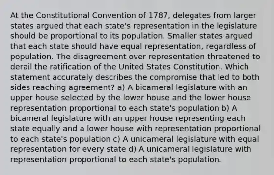 At the Constitutional Convention of 1787, delegates from larger states argued that each state's representation in the legislature should be proportional to its population. Smaller states argued that each state should have equal representation, regardless of population. The disagreement over representation threatened to derail the ratification of the United States Constitution. Which statement accurately describes the compromise that led to both sides reaching agreement? a) A bicameral legislature with an upper house selected by the lower house and the lower house representation proportional to each state's population b) A bicameral legislature with an upper house representing each state equally and a lower house with representation proportional to each state's population c) A unicameral legislature with equal representation for every state d) A unicameral legislature with representation proportional to each state's population.