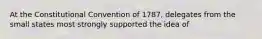 At the Constitutional Convention of 1787, delegates from the small states most strongly supported the idea of