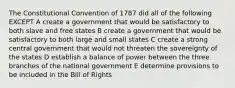 The Constitutional Convention of 1787 did all of the following EXCEPT A create a government that would be satisfactory to both slave and free states B create a government that would be satisfactory to both large and small states C create a strong central government that would not threaten the sovereignty of the states D establish a balance of power between the three branches of the national government E determine provisions to be included in the Bill of Rights