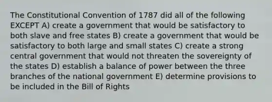 The Constitutional Convention of 1787 did all of the following EXCEPT A) create a government that would be satisfactory to both slave and free states B) create a government that would be satisfactory to both large and small states C) create a strong central government that would not threaten the sovereignty of the states D) establish a balance of power between the three branches of the national government E) determine provisions to be included in the Bill of Rights