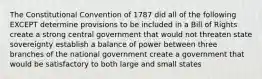 The Constitutional Convention of 1787 did all of the following EXCEPT determine provisions to be included in a Bill of Rights create a strong central government that would not threaten state sovereignty establish a balance of power between three branches of the national government create a government that would be satisfactory to both large and small states