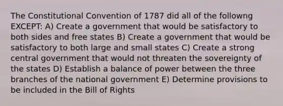 The Constitutional Convention of 1787 did all of the followng EXCEPT: A) Create a government that would be satisfactory to both sides and free states B) Create a government that would be satisfactory to both large and small states C) Create a strong central government that would not threaten the sovereignty of the states D) Establish a balance of power between the three branches of the national government E) Determine provisions to be included in the Bill of Rights