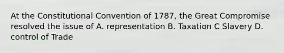 At the Constitutional Convention of 1787, the Great Compromise resolved the issue of A. representation B. Taxation C Slavery D. control of Trade