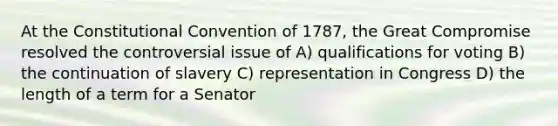 At <a href='https://www.questionai.com/knowledge/knd5xy61DJ-the-constitutional-convention' class='anchor-knowledge'>the constitutional convention</a> of 1787, the Great Compromise resolved the controversial issue of A) qualifications for voting B) the continuation of slavery C) representation in Congress D) the length of a term for a Senator