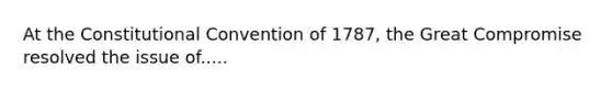 At the Constitutional Convention of 1787, the Great Compromise resolved the issue of.....