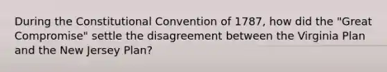 During the Constitutional Convention of 1787, how did the "Great Compromise" settle the disagreement between the Virginia Plan and the New Jersey Plan?