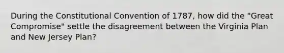 During the Constitutional Convention of 1787, how did the "Great Compromise" settle the disagreement between the Virginia Plan and New Jersey Plan?