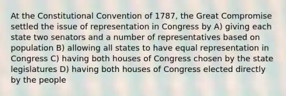 At the Constitutional Convention of 1787, the Great Compromise settled the issue of representation in Congress by A) giving each state two senators and a number of representatives based on population B) allowing all states to have equal representation in Congress C) having both houses of Congress chosen by the state legislatures D) having both houses of Congress elected directly by the people