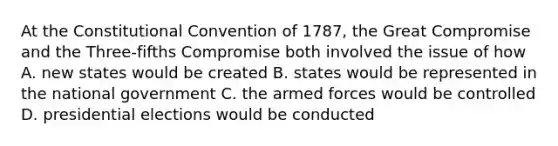 At the Constitutional Convention of 1787, the Great Compromise and the Three-fifths Compromise both involved the issue of how A. new states would be created B. states would be represented in the national government C. the armed forces would be controlled D. presidential elections would be conducted