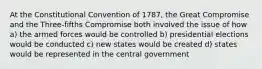 At the Constitutional Convention of 1787, the Great Compromise and the Three-fifths Compromise both involved the issue of how a) the armed forces would be controlled b) presidential elections would be conducted c) new states would be created d) states would be represented in the central government