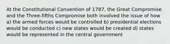 At the Constitutional Convention of 1787, the Great Compromise and the Three-fifths Compromise both involved the issue of how a) the armed forces would be controlled b) presidential elections would be conducted c) new states would be created d) states would be represented in the central government