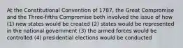 At the Constitutional Convention of 1787, the Great Compromise and the Three-fifths Compromise both involved the issue of how (1) new states would be created (2) states would be represented in the national government (3) the armed forces would be controlled (4) presidential elections would be conducted