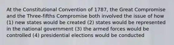 At the Constitutional Convention of 1787, the Great Compromise and the Three-fifths Compromise both involved the issue of how (1) new states would be created (2) states would be represented in the national government (3) the armed forces would be controlled (4) presidential elections would be conducted