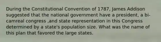 During the Constitutional Convention of 1787, James Addison suggested that the national government have a president, a bi-camreal congress ,and state representation in this Congress determined by a state's population size. What was the name of this plan that favored the large states.