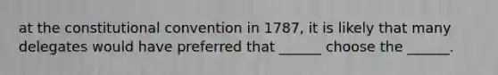 at the constitutional convention in 1787, it is likely that many delegates would have preferred that ______ choose the ______.