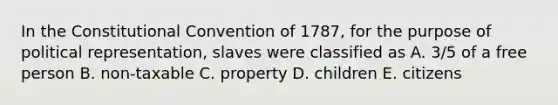 In the Constitutional Convention of 1787, for the purpose of political representation, slaves were classified as A. 3/5 of a free person B. non-taxable C. property D. children E. citizens