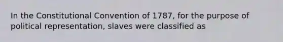 In the Constitutional Convention of 1787, for the purpose of political representation, slaves were classified as