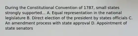 During the Constitutional Convention of 1787, small states strongly supported... A. Equal representation in the national legislature B. Direct election of the president by states officials C. An amendment process with state approval D. Appointment of state senators