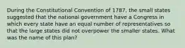 During the Constitutional Convention of 1787, the small states suggested that the national government have a Congress in which every state have an equal number of representatives so that the large states did not overpower the smaller states. What was the name of this plan?