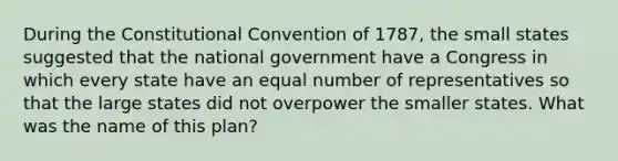 During the Constitutional Convention of 1787, the small states suggested that the national government have a Congress in which every state have an equal number of representatives so that the large states did not overpower the smaller states. What was the name of this plan?