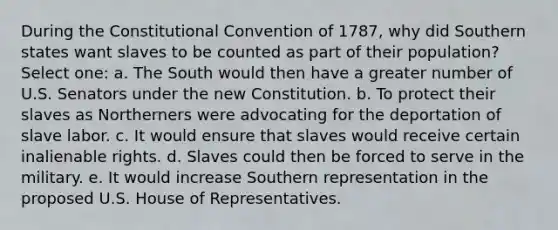 During <a href='https://www.questionai.com/knowledge/knd5xy61DJ-the-constitutional-convention' class='anchor-knowledge'>the constitutional convention</a> of 1787, why did Southern states want slaves to be counted as part of their population? Select one: a. The South would then have a greater number of U.S. Senators under the new Constitution. b. To protect their slaves as Northerners were advocating for the deportation of slave labor. c. It would ensure that slaves would receive certain inalienable rights. d. Slaves could then be forced to serve in the military. e. It would increase Southern representation in the proposed U.S. House of Representatives.