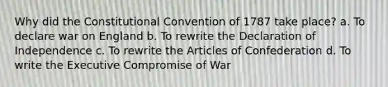 Why did the Constitutional Convention of 1787 take place? a. To declare war on England b. To rewrite the Declaration of Independence c. To rewrite the Articles of Confederation d. To write the Executive Compromise of War