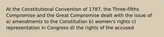 At the Constitutional Convention of 1787, the Three-fifths Compromise and the Great Compromise dealt with the issue of a) amendments to the Constitution b) women's rights c) representation in Congress d) the rights of the accused