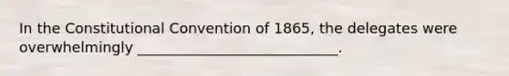 In <a href='https://www.questionai.com/knowledge/knd5xy61DJ-the-constitutional-convention' class='anchor-knowledge'>the constitutional convention</a> of 1865, the delegates were overwhelmingly ____________________________.