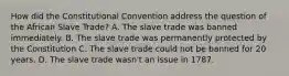 How did the Constitutional Convention address the question of the African Slave Trade? A. The slave trade was banned immediately. B. The slave trade was permanently protected by the Constitution C. The slave trade could not be banned for 20 years. D. The slave trade wasn't an issue in 1787.