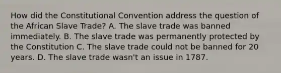 How did the Constitutional Convention address the question of the African Slave Trade? A. The slave trade was banned immediately. B. The slave trade was permanently protected by the Constitution C. The slave trade could not be banned for 20 years. D. The slave trade wasn't an issue in 1787.